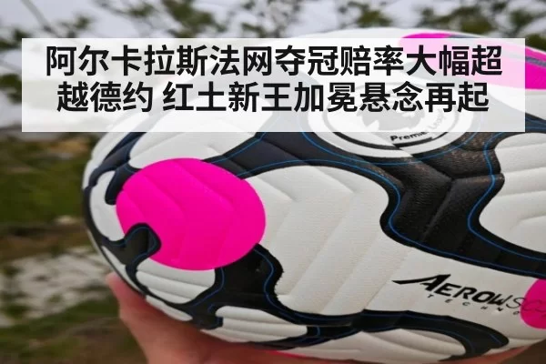 阿尔卡拉斯法网夺冠赔率大幅超越德约 红土新王加冕悬念再起