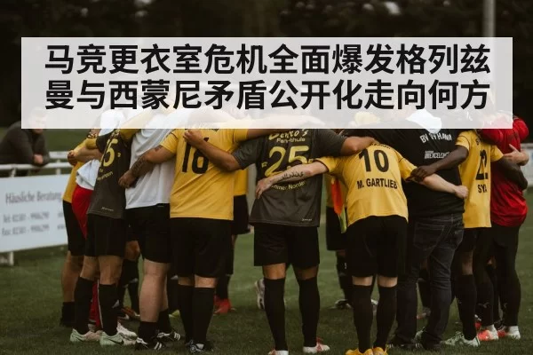 马竞更衣室危机全面爆发格列兹曼与西蒙尼矛盾公开化走向何方